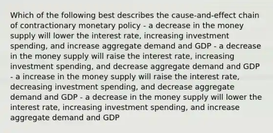 Which of the following best describes the cause-and-effect chain of contractionary monetary policy - a decrease in the money supply will lower the interest rate, increasing investment spending, and increase aggregate demand and GDP - a decrease in the money supply will raise the interest rate, increasing investment spending, and decrease aggregate demand and GDP - a increase in the money supply will raise the interest rate, decreasing investment spending, and decrease aggregate demand and GDP - a decrease in the money supply will lower the interest rate, increasing investment spending, and increase aggregate demand and GDP