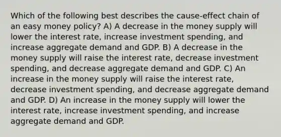 Which of the following best describes the cause-effect chain of an easy money policy? A) A decrease in the money supply will lower the interest rate, increase investment spending, and increase aggregate demand and GDP. B) A decrease in the money supply will raise the interest rate, decrease investment spending, and decrease aggregate demand and GDP. C) An increase in the money supply will raise the interest rate, decrease investment spending, and decrease aggregate demand and GDP. D) An increase in the money supply will lower the interest rate, increase investment spending, and increase aggregate demand and GDP.