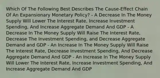 Which Of The Following Best Describes The Cause-Effect Chain Of An Expansionary Monetary Policy? - A Decrease In The Money Supply Will Lower The Interest Rate, Increase Investment Spending, And Increase Aggregate Demand And GDP - A Decrease In The Money Supply Will Raise The Interest Rate, Decrease The Investment Spending, and Decrease Aggregate Demand and GDP - An Increase In The Money Supply Will Raise The Interest Rate, Decrease Investment Spending, And Decrease Aggregate Demand And GDP - An Increase In The Money Supply Will Lower The Interest Rate, Increase Investment Spending, And Increase Aggregate Demand And GDP