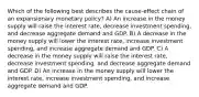 Which of the following best describes the cause-effect chain of an expansionary monetary policy? A) An increase in the money supply will raise the interest rate, decrease investment spending, and decrease aggregate demand and GDP. B) A decrease in the money supply will lower the interest rate, increase investment spending, and increase aggregate demand and GDP. C) A decrease in the money supply will raise the interest rate, decrease investment spending, and decrease aggregate demand and GDP. D) An increase in the money supply will lower the interest rate, increase investment spending, and increase aggregate demand and GDP.