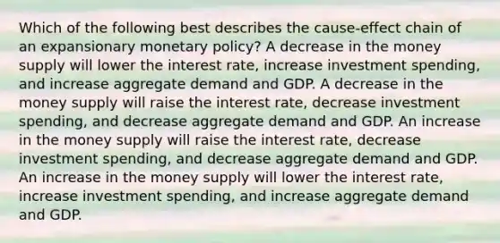 Which of the following best describes the cause-effect chain of an expansionary monetary policy? A decrease in the money supply will lower the interest rate, increase investment spending, and increase aggregate demand and GDP. A decrease in the money supply will raise the interest rate, decrease investment spending, and decrease aggregate demand and GDP. An increase in the money supply will raise the interest rate, decrease investment spending, and decrease aggregate demand and GDP. An increase in the money supply will lower the interest rate, increase investment spending, and increase aggregate demand and GDP.