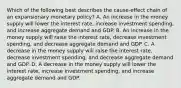 Which of the following best describes the cause-effect chain of an expansionary monetary policy? A. An increase in the money supply will lower the interest rate, increase investment spending, and increase aggregate demand and GDP. B. An increase in the money supply will raise the interest rate, decrease investment spending, and decrease aggregate demand and GDP. C. A decrease in the money supply will raise the interest rate, decrease investment spending, and decrease aggregate demand and GDP. D. A decrease in the money supply will lower the interest rate, increase investment spending, and increase aggregate demand and GDP.