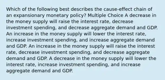 Which of the following best describes the cause-effect chain of an expansionary <a href='https://www.questionai.com/knowledge/kEE0G7Llsx-monetary-policy' class='anchor-knowledge'>monetary policy</a>? Multiple Choice A decrease in the money supply will raise the interest rate, decrease investment spending, and decrease aggregate demand and GDP. An increase in the money supply will lower the interest rate, increase investment spending, and increase aggregate demand and GDP. An increase in the money supply will raise the interest rate, decrease investment spending, and decrease aggregate demand and GDP. A decrease in the money supply will lower the interest rate, increase investment spending, and increase aggregate demand and GDP.