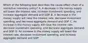 Which of the following best describes the cause-effect chain of a restrictive monetary policy? A. A decrease in the money supply will lower the interest rate, increase investment spending, and increase aggregate demand and GDP. B. A decrease in the money supply will raise the interest rate, decrease investment spending, and decrease aggregate demand and GDP. C. An increase in the money supply will raise the interest rate, decrease investment spending, and decrease aggregate demand and GDP. D. An increase in the money supply will lower the interest rate, decrease investment spending, and increase aggregate demand and GDP.