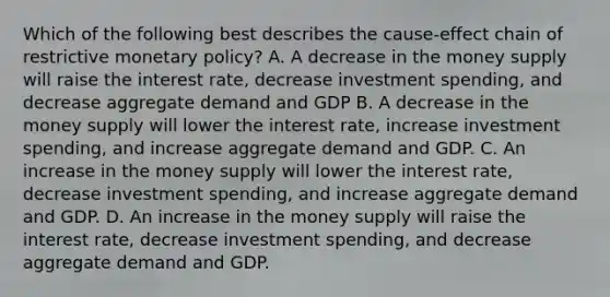 Which of the following best describes the cause-effect chain of restrictive monetary policy? A. A decrease in the money supply will raise the interest rate, decrease investment spending, and decrease aggregate demand and GDP B. A decrease in the money supply will lower the interest rate, increase investment spending, and increase aggregate demand and GDP. C. An increase in the money supply will lower the interest rate, decrease investment spending, and increase aggregate demand and GDP. D. An increase in the money supply will raise the interest rate, decrease investment spending, and decrease aggregate demand and GDP.