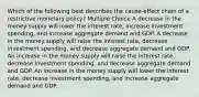 Which of the following best describes the cause-effect chain of a restrictive monetary policy? Multiple Choice A decrease in the money supply will lower the interest rate, increase investment spending, and increase aggregate demand and GDP. A decrease in the money supply will raise the interest rate, decrease investment spending, and decrease aggregate demand and GDP. An increase in the money supply will raise the interest rate, decrease investment spending, and decrease aggregate demand and GDP. An increase in the money supply will lower the interest rate, decrease investment spending, and increase aggregate demand and GDP.