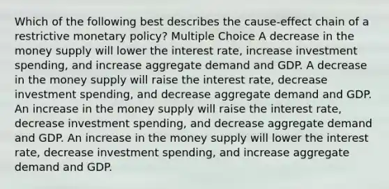 Which of the following best describes the cause-effect chain of a restrictive monetary policy? Multiple Choice A decrease in the money supply will lower the interest rate, increase investment spending, and increase aggregate demand and GDP. A decrease in the money supply will raise the interest rate, decrease investment spending, and decrease aggregate demand and GDP. An increase in the money supply will raise the interest rate, decrease investment spending, and decrease aggregate demand and GDP. An increase in the money supply will lower the interest rate, decrease investment spending, and increase aggregate demand and GDP.