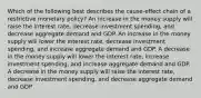 Which of the following best describes the cause-effect chain of a restrictive monetary policy? An increase in the money supply will raise the interest rate, decrease investment spending, and decrease aggregate demand and GDP. An increase in the money supply will lower the interest rate, decrease investment spending, and increase aggregate demand and GDP. A decrease in the money supply will lower the interest rate, increase investment spending, and increase aggregate demand and GDP. A decrease in the money supply will raise the interest rate, decrease investment spending, and decrease aggregate demand and GDP