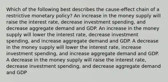 Which of the following best describes the cause-effect chain of a restrictive <a href='https://www.questionai.com/knowledge/kEE0G7Llsx-monetary-policy' class='anchor-knowledge'>monetary policy</a>? An increase in the money supply will raise the interest rate, decrease investment spending, and decrease aggregate demand and GDP. An increase in the money supply will lower the interest rate, decrease investment spending, and increase aggregate demand and GDP. A decrease in the money supply will lower the interest rate, increase investment spending, and increase aggregate demand and GDP. A decrease in the money supply will raise the interest rate, decrease investment spending, and decrease aggregate demand and GDP