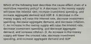 Which of the following best describes the cause-effect chain of a restrictive monetary policy? A. A decrease in the money supply will lower the interest rate, increase investment spending, and increase aggregate demand and GDP. B. A decrease in the money supply will raise the interest rate, decrease investment spending, decrease aggregate demand, and decrease inflation. C. An increase in the money supply will raise the interest rate, decrease investment spending, and decrease aggregate demand, and increase inflation. D. An increase in the money supply will lower the interest rate, decrease investment spending, and increase aggregate demand and GDP.