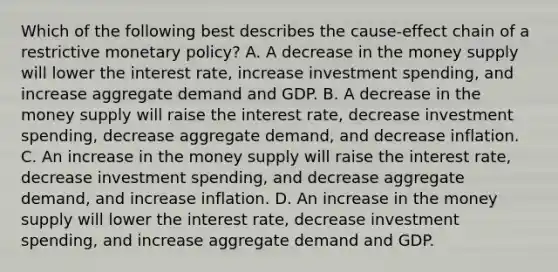 Which of the following best describes the cause-effect chain of a restrictive monetary policy? A. A decrease in the money supply will lower the interest rate, increase investment spending, and increase aggregate demand and GDP. B. A decrease in the money supply will raise the interest rate, decrease investment spending, decrease aggregate demand, and decrease inflation. C. An increase in the money supply will raise the interest rate, decrease investment spending, and decrease aggregate demand, and increase inflation. D. An increase in the money supply will lower the interest rate, decrease investment spending, and increase aggregate demand and GDP.