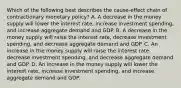 Which of the following best describes the cause-effect chain of contractionary monetary policy? A. A decrease in the money supply will lower the interest rate, increase investment spending, and increase aggregate demand and GDP. B. A decrease in the money supply will raise the interest rate, decrease investment spending, and decrease aggregate demand and GDP. C. An increase in the money supply will raise the interest rate, decrease investment spending, and decrease aggregate demand and GDP. D. An increase in the money supply will lower the interest rate, increase investment spending, and increase aggregate demand and GDP.