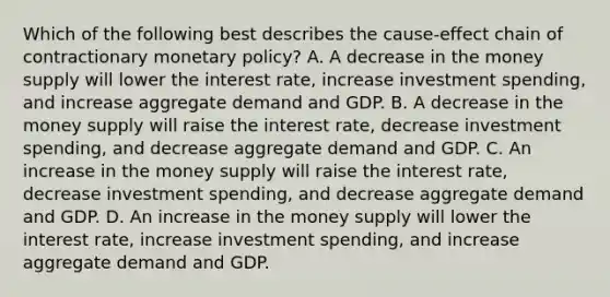 Which of the following best describes the cause-effect chain of contractionary monetary policy? A. A decrease in the money supply will lower the interest rate, increase investment spending, and increase aggregate demand and GDP. B. A decrease in the money supply will raise the interest rate, decrease investment spending, and decrease aggregate demand and GDP. C. An increase in the money supply will raise the interest rate, decrease investment spending, and decrease aggregate demand and GDP. D. An increase in the money supply will lower the interest rate, increase investment spending, and increase aggregate demand and GDP.