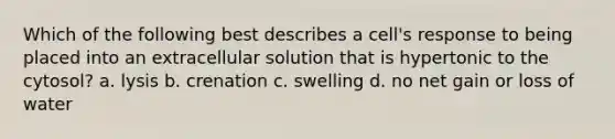 Which of the following best describes a cell's response to being placed into an extracellular solution that is hypertonic to the cytosol? a. lysis b. crenation c. swelling d. no net gain or loss of water