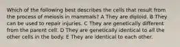 Which of the following best describes the cells that result from the process of meiosis in mammals? A They are diploid. B They can be used to repair injuries. C They are genetically different from the parent cell. D They are genetically identical to all the other cells in the body. E They are identical to each other.