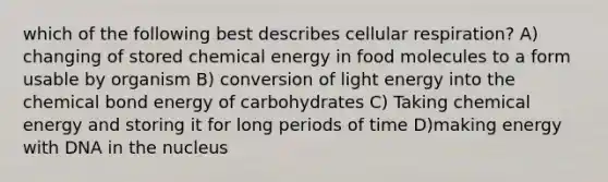 which of the following best describes <a href='https://www.questionai.com/knowledge/k1IqNYBAJw-cellular-respiration' class='anchor-knowledge'>cellular respiration</a>? A) changing of stored chemical energy in food molecules to a form usable by organism B) conversion of light energy into the chemical bond energy of carbohydrates C) Taking chemical energy and storing it for long periods of time D)making energy with DNA in the nucleus