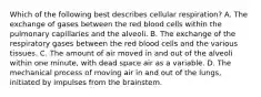 Which of the following best describes cellular​ respiration? A. The exchange of gases between the red blood cells within the pulmonary capillaries and the alveoli. B. The exchange of the respiratory gases between the red blood cells and the various tissues. C. The amount of air moved in and out of the alveoli within one​ minute, with dead space air as a variable. D. The mechanical process of moving air in and out of the​ lungs, initiated by impulses from the brainstem.