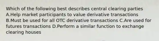 Which of the following best describes central clearing parties A.Help market participants to value derivative transactions B.Must be used for all OTC derivative transactions C.Are used for futures transactions D.Perform a similar function to exchange clearing houses