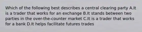 Which of the following best describes a central clearing party A.It is a trader that works for an exchange B.It stands between two parties in the over-the-counter market C.It is a trader that works for a bank D.It helps facilitate futures trades