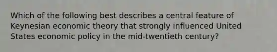 Which of the following best describes a central feature of Keynesian economic theory that strongly influenced United States economic policy in the mid-twentieth century?