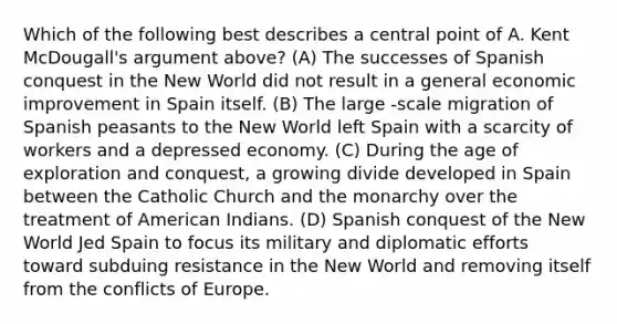 Which of the following best describes a central point of A. Kent McDougall's argument above? (A) The successes of Spanish conquest in the New World did not result in a general economic improvement in Spain itself. (B) The large -scale migration of Spanish peasants to the New World left Spain with a scarcity of workers and a depressed economy. (C) During the age of exploration and conquest, a growing divide developed in Spain between the Catholic Church and the monarchy over the treatment of American Indians. (D) Spanish conquest of the New World Jed Spain to focus its military and diplomatic efforts toward subduing resistance in the New World and removing itself from the conflicts of Europe.