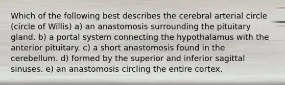 Which of the following best describes the cerebral arterial circle (circle of Willis) a) an anastomosis surrounding the pituitary gland. b) a portal system connecting the hypothalamus with the anterior pituitary. c) a short anastomosis found in the cerebellum. d) formed by the superior and inferior sagittal sinuses. e) an anastomosis circling the entire cortex.