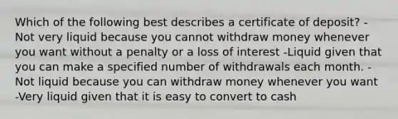 Which of the following best describes a certificate of deposit? -Not very liquid because you cannot withdraw money whenever you want without a penalty or a loss of interest -Liquid given that you can make a specified number of withdrawals each month. -Not liquid because you can withdraw money whenever you want -Very liquid given that it is easy to convert to cash