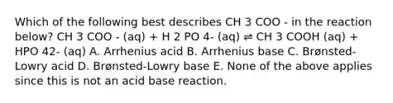 Which of the following best describes CH 3 COO - in the reaction below? CH 3 COO - (aq) + H 2 PO 4- (aq) ⇌ CH 3 COOH (aq) + HPO 42- (aq) A. Arrhenius acid B. Arrhenius base C. Brønsted-Lowry acid D. Brønsted-Lowry base E. None of the above applies since this is not an acid base reaction.