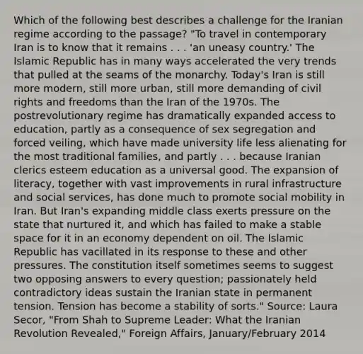 Which of the following best describes a challenge for the Iranian regime according to the passage? "To travel in contemporary Iran is to know that it remains . . . 'an uneasy country.' The Islamic Republic has in many ways accelerated the very trends that pulled at the seams of the monarchy. Today's Iran is still more modern, still more urban, still more demanding of civil rights and freedoms than the Iran of the 1970s. The postrevolutionary regime has dramatically expanded access to education, partly as a consequence of sex segregation and forced veiling, which have made university life less alienating for the most traditional families, and partly . . . because Iranian clerics esteem education as a universal good. The expansion of literacy, together with vast improvements in rural infrastructure and social services, has done much to promote social mobility in Iran. But Iran's expanding middle class exerts pressure on the state that nurtured it, and which has failed to make a stable space for it in an economy dependent on oil. The Islamic Republic has vacillated in its response to these and other pressures. The constitution itself sometimes seems to suggest two opposing answers to every question; passionately held contradictory ideas sustain the Iranian state in permanent tension. Tension has become a stability of sorts." Source: Laura Secor, "From Shah to Supreme Leader: What the Iranian Revolution Revealed," Foreign Affairs, January/February 2014