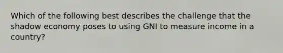 Which of the following best describes the challenge that the shadow economy poses to using GNI to measure income in a country?