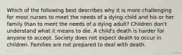 Which of the following best describes why it is more challenging for most nurses to meet the needs of a dying child and his or her family than to meet the needs of a dying adult? Children don't understand what it means to die. A child's death is harder for anyone to accept. Society does not expect death to occur in children. Families are not prepared to deal with death.