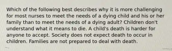 Which of the following best describes why it is more challenging for most nurses to meet the needs of a dying child and his or her family than to meet the needs of a dying adult? Children don't understand what it means to die. A child's death is harder for anyone to accept. Society does not expect death to occur in children. Families are not prepared to deal with death.