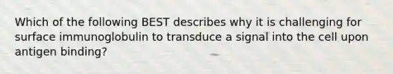 Which of the following BEST describes why it is challenging for surface immunoglobulin to transduce a signal into the cell upon antigen binding?