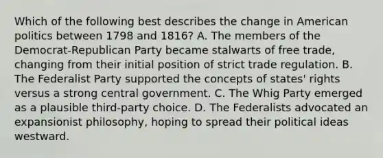 Which of the following best describes the change in American politics between 1798 and 1816? A. The members of the Democrat-Republican Party became stalwarts of free trade, changing from their initial position of strict trade regulation. B. The Federalist Party supported the concepts of states' rights versus a strong central government. C. The Whig Party emerged as a plausible third-party choice. D. The Federalists advocated an expansionist philosophy, hoping to spread their political ideas westward.