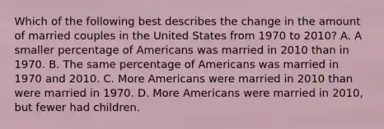 Which of the following best describes the change in the amount of married couples in the United States from 1970 to 2010? A. A smaller percentage of Americans was married in 2010 than in 1970. B. The same percentage of Americans was married in 1970 and 2010. C. More Americans were married in 2010 than were married in 1970. D. More Americans were married in 2010, but fewer had children.