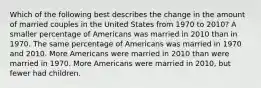 Which of the following best describes the change in the amount of married couples in the United States from 1970 to 2010? A smaller percentage of Americans was married in 2010 than in 1970. The same percentage of Americans was married in 1970 and 2010. More Americans were married in 2010 than were married in 1970. More Americans were married in 2010, but fewer had children.