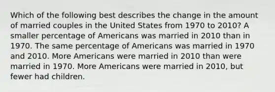 Which of the following best describes the change in the amount of married couples in the United States from 1970 to 2010? A smaller percentage of Americans was married in 2010 than in 1970. The same percentage of Americans was married in 1970 and 2010. More Americans were married in 2010 than were married in 1970. More Americans were married in 2010, but fewer had children.