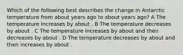 Which of the following best describes the change in Antarctic temperature from about years ago to about years ago? A The temperature increases by about . B The temperature decreases by about . C The temperature increases by about and then decreases by about . D The temperature decreases by about and then increases by about .