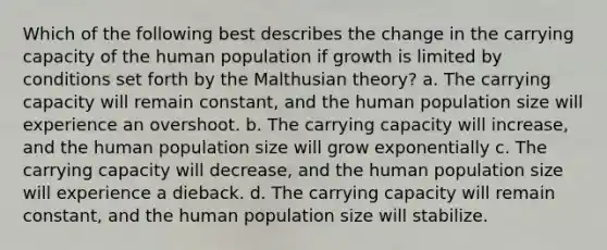 Which of the following best describes the change in the carrying capacity of the human population if growth is limited by conditions set forth by the Malthusian theory? a. The carrying capacity will remain constant, and the human population size will experience an overshoot. b. The carrying capacity will increase, and the human population size will grow exponentially c. The carrying capacity will decrease, and the human population size will experience a dieback. d. The carrying capacity will remain constant, and the human population size will stabilize.