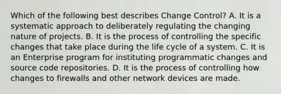 Which of the following best describes Change Control? A. It is a systematic approach to deliberately regulating the changing nature of projects. B. It is the process of controlling the specific changes that take place during the life cycle of a system. C. It is an Enterprise program for instituting programmatic changes and source code repositories. D. It is the process of controlling how changes to firewalls and other network devices are made.