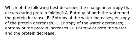 Which of the following best describes the change in entropy that occurs during protein folding? A. Entropy of both the water and the protein increase. B. Entropy of the water increases; entropy of the protein decreases. C. Entropy of the water decreases; entropy of the protein increases. D. Entropy of both the water and the protein decrease.