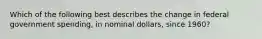 Which of the following best describes the change in federal government spending, in nominal dollars, since 1960?