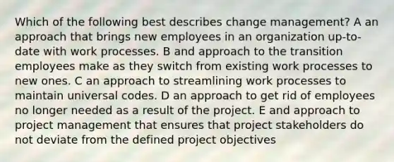 Which of the following best describes change management? A an approach that brings new employees in an organization up-to-date with work processes. B and approach to the transition employees make as they switch from existing work processes to new ones. C an approach to streamlining work processes to maintain universal codes. D an approach to get rid of employees no longer needed as a result of the project. E and approach to project management that ensures that project stakeholders do not deviate from the defined project objectives