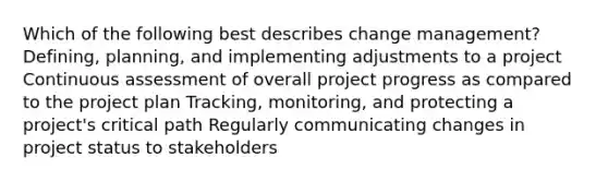 Which of the following best describes change management? Defining, planning, and implementing adjustments to a project Continuous assessment of overall project progress as compared to the project plan Tracking, monitoring, and protecting a project's critical path Regularly communicating changes in project status to stakeholders