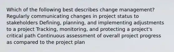 Which of the following best describes change management? Regularly communicating changes in project status to stakeholders Defining, planning, and implementing adjustments to a project Tracking, monitoring, and protecting a project's critical path Continuous assessment of overall project progress as compared to the project plan