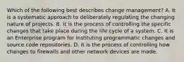 Which of the following best describes change management? A. It is a systematic approach to deliberately regulating the changing nature of projects. B. It is the process of controlling the specific changes that take place during the life cycle of a system. C. It is an Enterprise program for instituting programmatic changes and source code repositories. D. It is the process of controlling how changes to firewalls and other network devices are made.