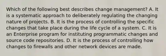 Which of the following best describes change management? A. It is a systematic approach to deliberately regulating the changing nature of projects. B. It is the process of controlling the specific changes that take place during the life cycle of a system. C. It is an Enterprise program for instituting programmatic changes and source code repositories. D. It is the process of controlling how changes to firewalls and other network devices are made.