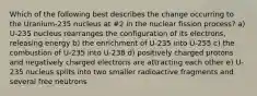 Which of the following best describes the change occurring to the Uranium-235 nucleus at #2 in the nuclear fission process? a) U-235 nucleus rearranges the configuration of its electrons, releasing energy b) the enrichment of U-235 into U-255 c) the combustion of U-235 into U-238 d) positively charged protons and negatively charged electrons are attracting each other e) U-235 nucleus splits into two smaller radioactive fragments and several free neutrons