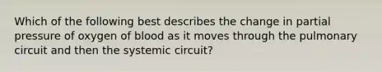 Which of the following best describes the change in partial pressure of oxygen of blood as it moves through the pulmonary circuit and then the systemic circuit?