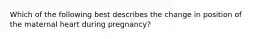 Which of the following best describes the change in position of the maternal heart during pregnancy?